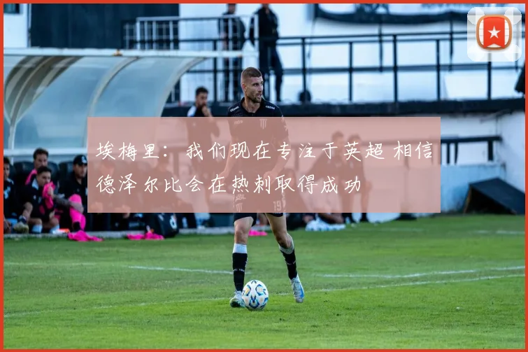 埃梅里：我们现在专注于英超 相信德泽尔比会在热刺取得成功