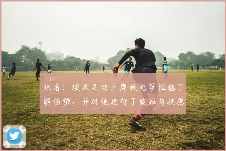 记者：埃及足协主席致电萨拉赫了解伤势，并对他进行了鼓励与祝愿
