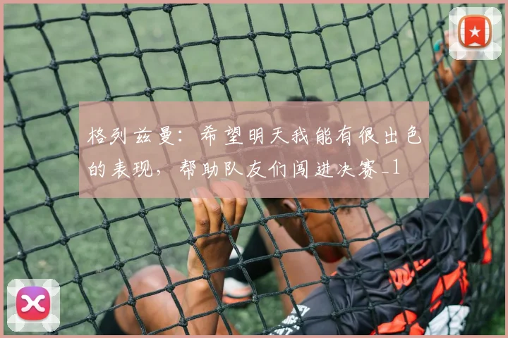 格列兹曼：希望明天我能有很出色的表现，帮助队友们闯进决赛_1