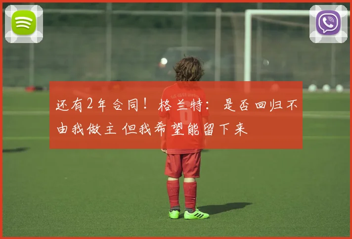 还有2年合同！格兰特：是否回归不由我做主 但我希望能留下来