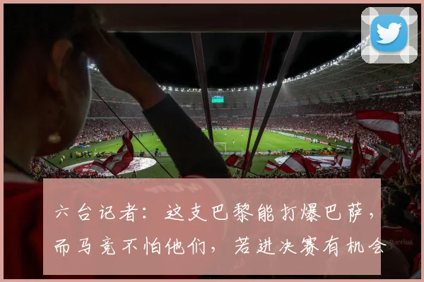 六台记者：这支巴黎能打爆巴萨，而马竞不怕他们，若进决赛有机会